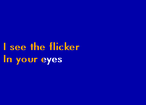 I see the flicker

In your eyes