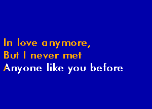 In love anymore,

But I never met
Anyone like you before