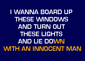 I WANNA BOARD UP
THESE WINDOWS
AND TURN OUT
THESE LIGHTS
AND LIE DOWN
WITH AN INNOCENT MAN