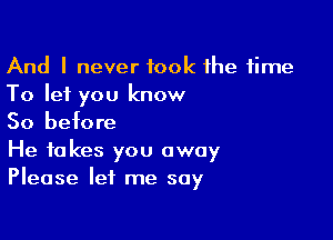 And I never took the time
To let you know

So before

He takes you away
Please let me say