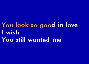 You look so good in love

I wish
You still wanted me