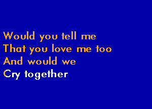 Would you tell me
That you love me too

And would we
Cry together