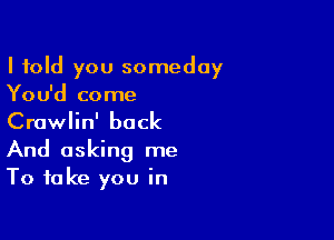 I told you someday
You'd come

Crawlin' back

And asking me
To take you in