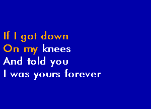 If I got down
On my knees

And told you

I was yours forever