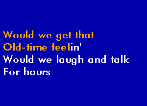 Would we get that
Old-iime feelin'

Would we laugh and folk

For hours