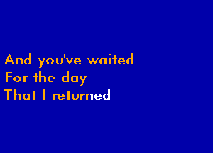 And yo u've wo ifed

For the day
That I returned