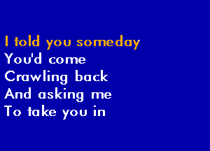 I told you someday
You'd come

Crawling back
And asking me
To take you in