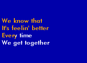 We know that
Ifs feelin' beiier

Every time
We get together