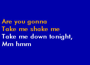 Are you gonna
Take me shake me

Take me down tonight,
Mm hmm