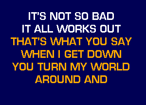 ITS NOT SO BAD
IT ALL WORKS OUT
THAT'S WHAT YOU SAY
WHEN I GET DOWN
YOU TURN MY WORLD
AROUND AND