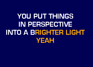 YOU PUT THINGS
IN PERSPECTIVE
INTO A BRIGHTER LIGHT
YEAH