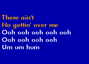 There ain't
No geHin' over me

Ooh ooh ooh ooh ooh
Ooh ooh ooh ooh

Um um hum