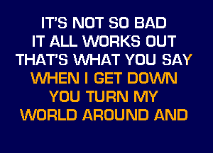 ITS NOT SO BAD
IT ALL WORKS OUT
THAT'S WHAT YOU SAY
WHEN I GET DOWN
YOU TURN MY
WORLD AROUND AND