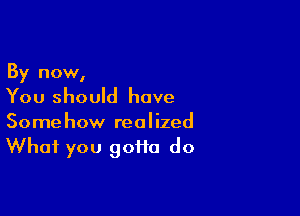 By now,

You should have

Somehow realized
What you gofta do