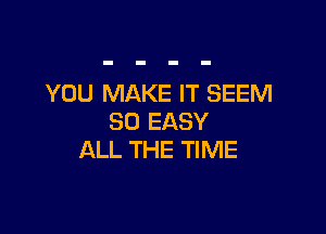 YOU MAKE IT SEEM

SO EASY
ALL THE TIME