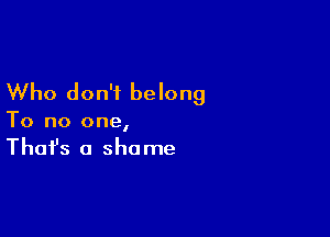 Who don't belong

To no one,
That's a shame