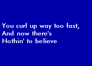 You curl up way too fast,

And now there's
Nothin' to believe