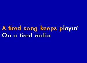 A fired song keeps playin'

On a tired radio