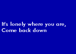 Ifs lonely where you are,

Come back down