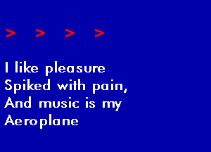 I like pleasure

Spiked with pain,
And music is my
Aeroplane