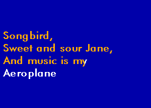 Songbird,

Sweet and sour Jane,

And music is my
Aeroplane
