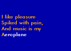 I like pleasure
Spiked with pain,

And music is my
Aeroplane