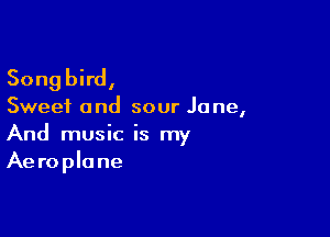 Songbird,

Sweet and sour Jane,

And music is my
Aeroplane