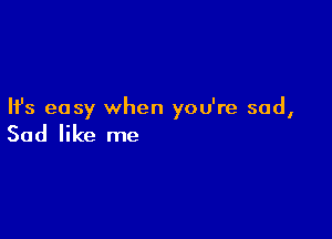 Ifs easy when you're sad,

Sad like me