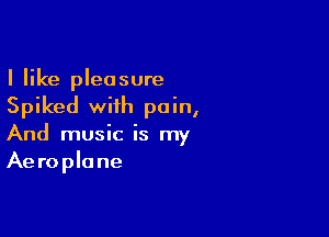 I like pleasure
Spiked with pain,

And music is my
Aeroplane