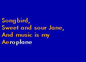 Songbird,

Sweet and sour Jane,

And music is my
Aeroplane