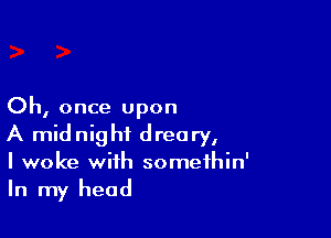 Oh, once upon

A midnight dreary,
I woke with somethin'
In my head