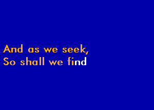 And as we seek,

So shall we find