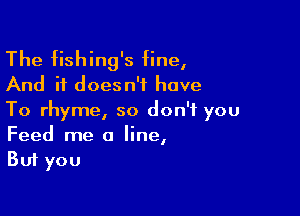 The fishing's fine,
And it doesn't have

To rhyme, so don't you
Feed me a line,
But you