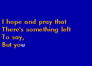 I hope and pray that
There's something left

To say,
But you