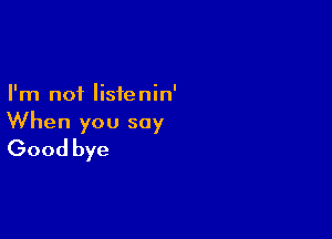 I'm not listenin'

When you say
Good bye