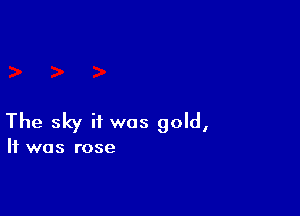 The sky if was gold,

It was rose