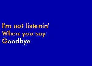 I'm not listenin'

When you say
Good bye