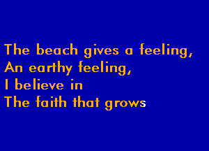 The beach gives a feeling,
An earthy feeling,

I believe in
The faith that grows