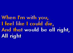 When I'm with you,
Iteel like I could die,

And that would be a right,
All right