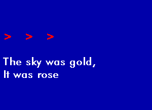 The sky was gold,

It was rose