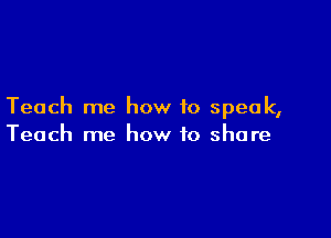 Teach me how to speak,

Teach me how to share