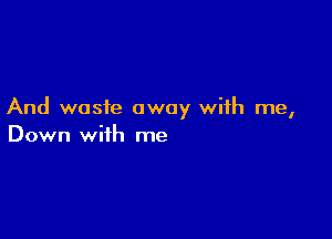 And waste away with me,

Down with me