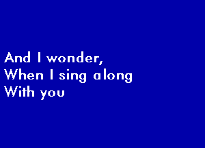 And I wonder,

When I sing along
With you