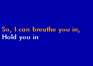 So, I can breathe you in,

Hold you in