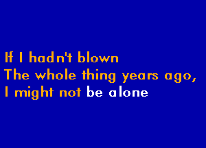 If I hadn't blown

The whole thing years ago,
I might not be alone