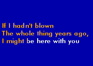 If I hadn't blown

The whole thing years ago,
I might be here with you