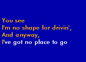 You see
I'm no shape for drivin',

And anyway,
I've got no place to go