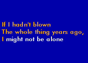 If I hadn't blown

The whole thing years ago,
I might not be alone