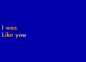 I was

Like you