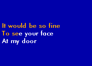 It would be so fine

To see your face
At my door
